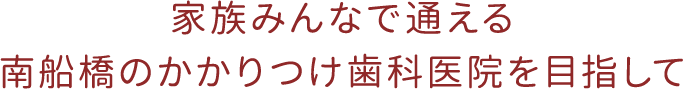 家族みんなで通える南船橋のかかりつけ歯科医院を目指して